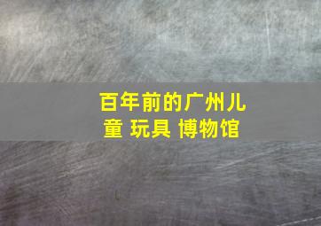 百年前的广州儿童 玩具 博物馆